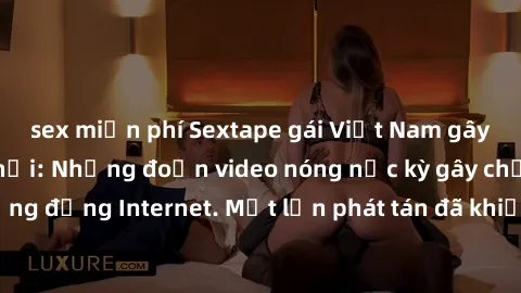 sex miễn phí Sextape gái Việt Nam gây sốt trên mạng xã hội: Những đoạn video nóng nực kỳ gây chấn động cộng đồng Internet. Một lần phát tán đã khiến người xem không thể rời mắt.