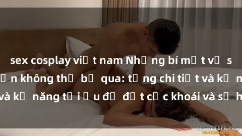sex cosplay việt nam Những bí mật về sex người lớn mà bạn không thể bỏ qua: từng chi tiết và kỹ năng tối ưu để đạt cực khoái và sự hài lòng tối đa.