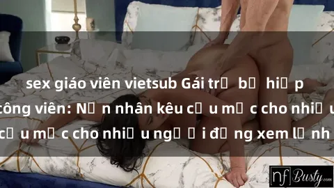 sex giáo viên vietsub Gái trẻ bị hiếp dâm bạo lực trong công viên: Nạn nhân kêu cứu mặc cho nhiều người đứng xem lạnh lùng