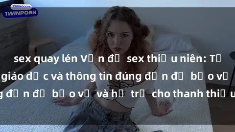 sex quay lén Vấn đề sex thiếu niên: Tầm quan trọng của giáo dục và thông tin đúng đắn để bảo vệ và hỗ trợ cho thanh thiếu niên