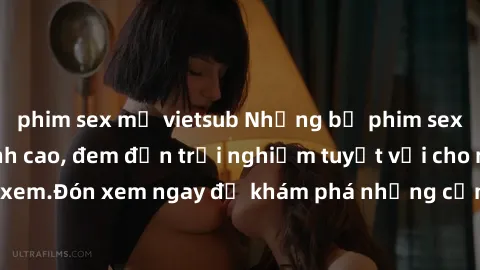 phim sex mỹ vietsub Những bộ phim sex không che HD đỉnh cao, đem đến trải nghiệm tuyệt vời cho người xem.Đón xem ngay để khám phá những cảnh quay đẹp mắt và kích thích.