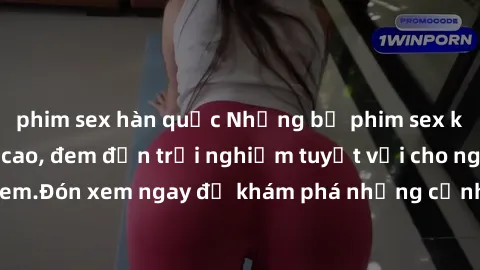 phim sex hàn quốc Những bộ phim sex không che HD đỉnh cao, đem đến trải nghiệm tuyệt vời cho người xem.Đón xem ngay để khám phá những cảnh quay đẹp mắt và kích thích.