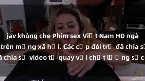 jav không che Phim sex Việt Nam HD ngày càng phổ biến trên mạng xã hội. Các cặp đôi trẻ đã chia sẻ video tự quay với chất lượng sắc nét, gợi cảm.