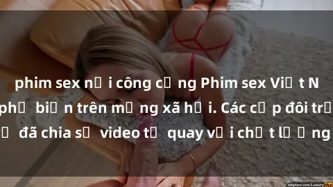 phim sex nơi công cộng Phim sex Việt Nam HD ngày càng phổ biến trên mạng xã hội. Các cặp đôi trẻ đã chia sẻ video tự quay với chất lượng sắc nét, gợi cảm.