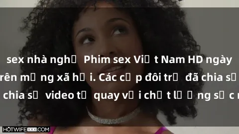 sex nhà nghỉ Phim sex Việt Nam HD ngày càng phổ biến trên mạng xã hội. Các cặp đôi trẻ đã chia sẻ video tự quay với chất lượng sắc nét, gợi cảm.