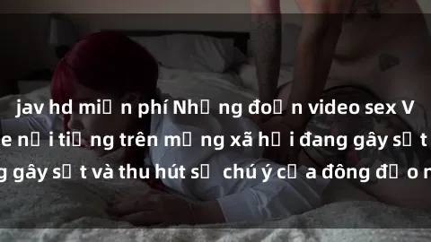 jav hd miễn phí Những đoạn video sex Việt Nam không che nổi tiếng trên mạng xã hội đang gây sốt và thu hút sự chú ý của đông đảo người xem.