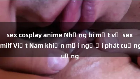 sex cosplay anime Những bí mật về sex milf Việt Nam khiến mọi người phát cuồng