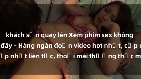 khách sạn quay lén Xem phim sex không che miễn phí tại đây – Hàng ngàn đoạn video hot nhất, cập nhật liên tục, thoải mái thưởng thức mà không tốn kém.