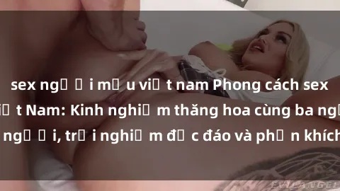 sex người mẫu việt nam Phong cách sex 3P độc đáo tại Việt Nam: Kinh nghiệm thăng hoa cùng ba người, trải nghiệm độc đáo và phấn khích không thể bỏ lỡ!