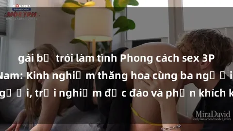 gái bị trói làm tình Phong cách sex 3P độc đáo tại Việt Nam: Kinh nghiệm thăng hoa cùng ba người, trải nghiệm độc đáo và phấn khích không thể bỏ lỡ!