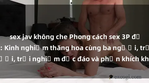 sex jav không che Phong cách sex 3P độc đáo tại Việt Nam: Kinh nghiệm thăng hoa cùng ba người, trải nghiệm độc đáo và phấn khích không thể bỏ lỡ!