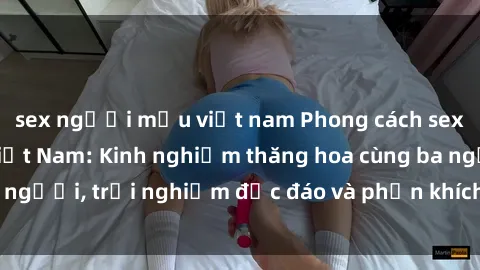 sex người mẫu việt nam Phong cách sex 3P độc đáo tại Việt Nam: Kinh nghiệm thăng hoa cùng ba người, trải nghiệm độc đáo và phấn khích không thể bỏ lỡ!