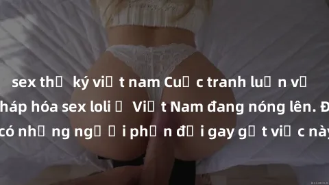 sex thư ký việt nam Cuộc tranh luận về việc có nên hợp pháp hóa sex loli ở Việt Nam đang nóng lên. Đồng thời, cũng có những người phản đối gay gắt việc này vì lo ngại về tác động tiêu cực lên trẻ em v