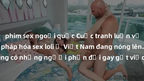 phim sex ngoại quốc Cuộc tranh luận về việc có nên hợp pháp hóa sex loli ở Việt Nam đang nóng lên. Đồng thời, cũng có những người phản đối gay gắt việc này vì lo ngại về tác động tiêu cực lên trẻ em v