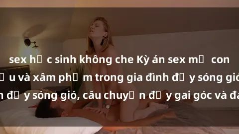 sex học sinh không che Kỳ án sex mẹ con Việt Nam: Sự sở hữu và xâm phạm trong gia đình đầy sóng gió, câu chuyện đầy gai góc và đau lòng.