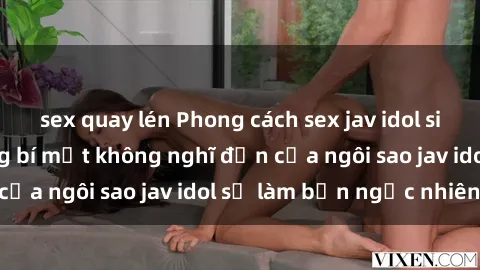 sex quay lén Phong cách sex jav idol siêu hấp dẫn: Những bí mật không nghĩ đến của ngôi sao jav idol sẽ làm bạn ngạc nhiên!