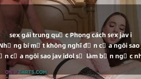 sex gái trung quốc Phong cách sex jav idol siêu hấp dẫn: Những bí mật không nghĩ đến của ngôi sao jav idol sẽ làm bạn ngạc nhiên!