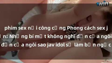 phim sex nơi công cộng Phong cách sex jav idol siêu hấp dẫn: Những bí mật không nghĩ đến của ngôi sao jav idol sẽ làm bạn ngạc nhiên!