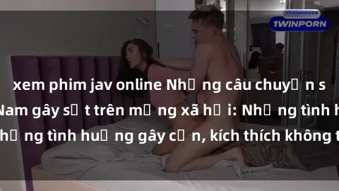 xem phim jav online Những câu chuyện sex sinh viên Việt Nam gây sốt trên mạng xã hội: Những tình huống gây cấn, kích thích không thể bỏ qua