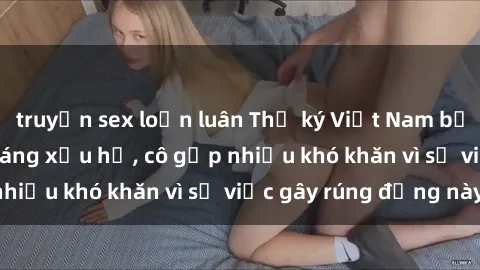 truyện sex loạn luân Thư ký Việt Nam bị phát tán clip sex đáng xấu hổ, cô gặp nhiều khó khăn vì sự việc gây rúng động này.