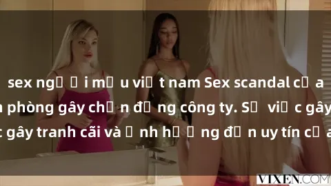 sex người mẫu việt nam Sex scandal của nữ nhân viên văn phòng gây chấn động công ty. Sự việc gây tranh cãi và ảnh hưởng đến uy tín của doanh nghiệp.