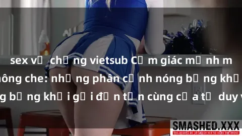 sex vợ chồng vietsub Cảm giác mạnh mẽ với sex BDSM không che: những phân cảnh nóng bỏng khơi gợi đến tận cùng của tư duy và cơ thể.