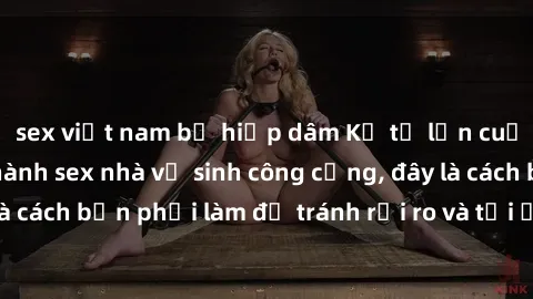 sex việt nam bị hiếp dâm Kể từ lần cuối cùng bạn thực hành sex nhà vệ sinh công cộng, đây là cách bạn phải làm để tránh rủi ro và tối ưu trải nghiệm.