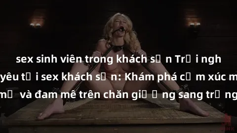 sex sinh viên trong khách sạn Trải nghiệm đỉnh cao tình yêu tại sex khách sạn: Khám phá cảm xúc mới mẻ và đam mê trên chăn giường sang trọng, độc đáo, không giới hạn.