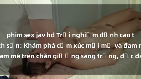 phim sex jav hd Trải nghiệm đỉnh cao tình yêu tại sex khách sạn: Khám phá cảm xúc mới mẻ và đam mê trên chăn giường sang trọng, độc đáo, không giới hạn.