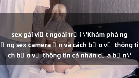 sex gái việt ngoài trời 'Khám phá nguy cơ của việc sử dụng sex camera ẩn và cách bảo vệ thông tin cá nhân của bạn'