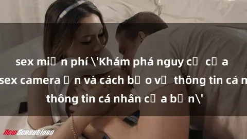 sex miễn phí 'Khám phá nguy cơ của việc sử dụng sex camera ẩn và cách bảo vệ thông tin cá nhân của bạn'