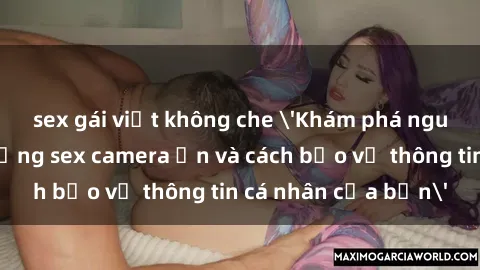 sex gái việt không che 'Khám phá nguy cơ của việc sử dụng sex camera ẩn và cách bảo vệ thông tin cá nhân của bạn'