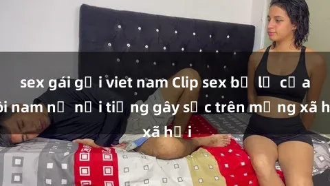 sex gái gọi viet nam Clip sex bị lộ của đôi nam nữ nổi tiếng gây sốc trên mạng xã hội