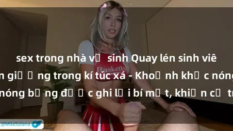 sex trong nhà vệ sinh Quay lén sinh viên làm tình ngay trên giường trong kí túc xá - Khoảnh khắc nóng bỏng được ghi lại bí mật, khiến cả trường học xôn xao.