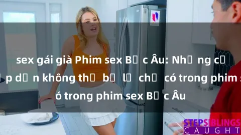 sex gái già Phim sex Bắc Âu: Những cảnh nóng hấp dẫn không thể bỏ lỡ chỉ có trong phim sex Bắc Âu