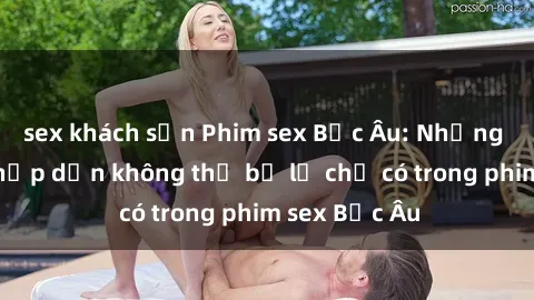 sex khách sạn Phim sex Bắc Âu: Những cảnh nóng hấp dẫn không thể bỏ lỡ chỉ có trong phim sex Bắc Âu