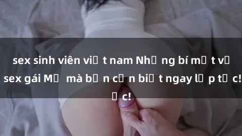 sex sinh viên việt nam Những bí mật về sex gái Mỹ mà bạn cần biết ngay lập tức!