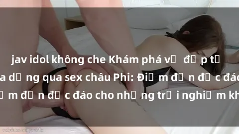jav idol không che Khám phá vẻ đẹp tự nhiên và văn hóa đa dạng qua sex châu Phi: Điểm đến độc đáo cho những trải nghiệm khó quên