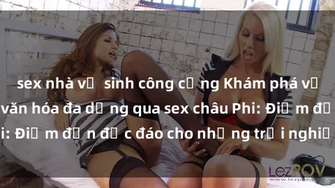 sex nhà vệ sinh công cộng Khám phá vẻ đẹp tự nhiên và văn hóa đa dạng qua sex châu Phi: Điểm đến độc đáo cho những trải nghiệm khó quên