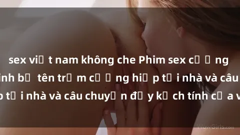 sex việt nam không che Phim sex cưỡng hiếp vietsub: Nữ sinh bị tên trộm cưỡng hiếp tại nhà và câu chuyện đầy kịch tính của vietsub