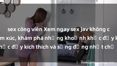 sex công viên Xem ngay sex jav không che để thỏa mãn cảm xúc, khám phá những khoảnh khắc đầy kích thích và sống động nhất chỉ trong click!