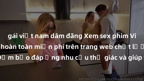 gái việt nam dâm đãng Xem sex phim Việt Nam không che hoàn toàn miễn phí trên trang web chất lượng cao. Đảm bảo đáp ứng nhu cầu thị giác và giúp thỏa mãn mong muốn của bạn.