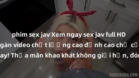 phim sex jav Xem ngay sex jav full HD miễn phí - Hàng ngàn video chất lượng cao đỉnh cao chỉ cần click vào ngay! Thỏa mãn khao khát không giới hạn, đón chờ những trải nghiệm mới lạ!