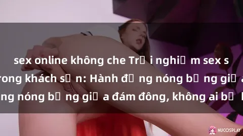 sex online không che Trải nghiệm sex sinh viên sôi động trong khách sạn: Hành động nóng bỏng giữa đám đông, không ai bị bỏ lỡ