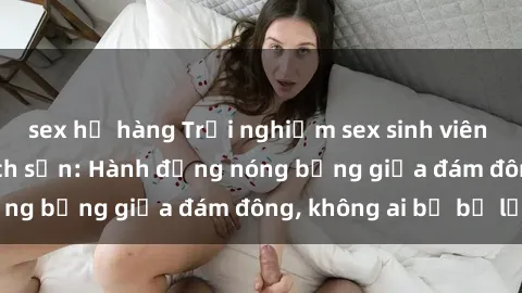 sex họ hàng Trải nghiệm sex sinh viên sôi động trong khách sạn: Hành động nóng bỏng giữa đám đông, không ai bị bỏ lỡ