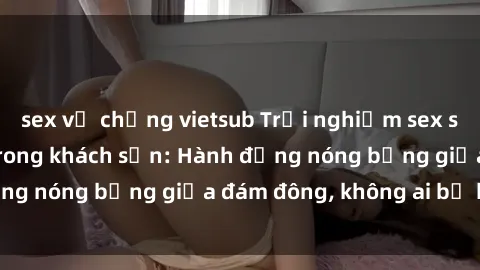 sex vợ chồng vietsub Trải nghiệm sex sinh viên sôi động trong khách sạn: Hành động nóng bỏng giữa đám đông, không ai bị bỏ lỡ