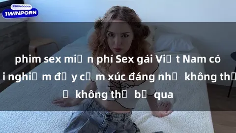 phim sex miễn phí Sex gái Việt Nam có con: Trải nghiệm đầy cảm xúc đáng nhớ không thể bỏ qua