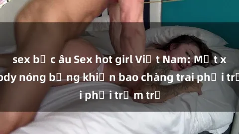 sex bắc âu Sex hot girl Việt Nam: Mặt xinh, body nóng bỏng khiến bao chàng trai phải trầm trồ