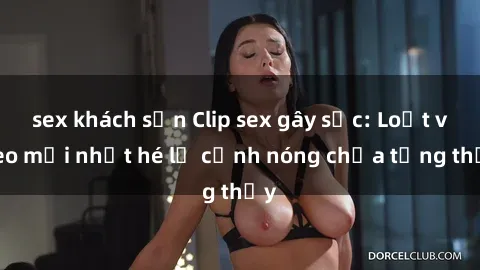 sex khách sạn Clip sex gây sốc: Loạt video mới nhất hé lộ cảnh nóng chưa từng thấy