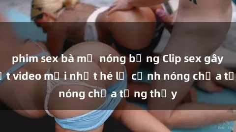 phim sex bà mẹ nóng bỏng Clip sex gây sốc: Loạt video mới nhất hé lộ cảnh nóng chưa từng thấy